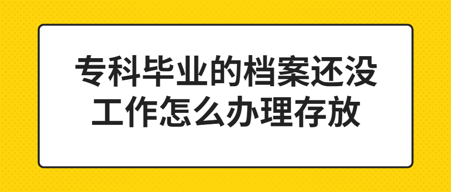 专科毕业的档案还没工作怎么办理存放